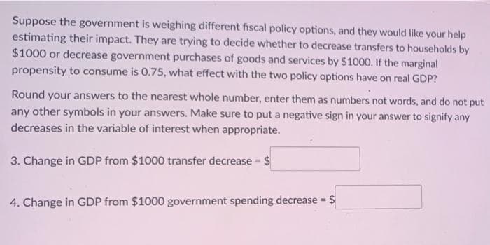 Suppose the government is weighing different fiscal policy options, and they would like your help
estimating their impact. They are trying to decide whether to decrease transfers to households by
$1000 or decrease government purchases of goods and services by $1000. If the marginal
propensity to consume is 0.75, what effect with the two policy options have on real GDP?
Round your answers to the nearest whole number, enter them as numbers not words, and do not put
any other symbols in your answers. Make sure to put a negative sign in your answer to signify any
decreases in the variable of interest when appropriate.
3. Change in GDP from $1000 transfer decrease = $
4. Change in GDP from $1000 government spending decrease $
%3D
