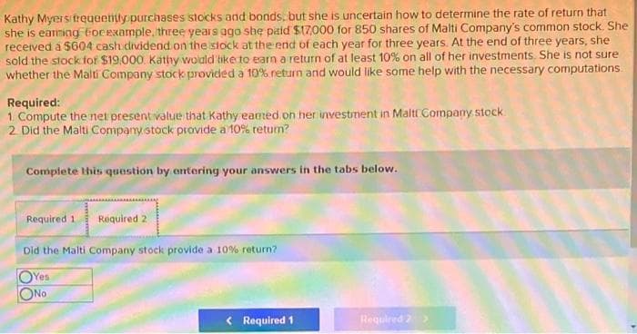 Kathy Myersitreueemly purchases stocks and bonds. but she is uncertain how to determine the rate of return that
she is earming ocexample, three years ago she piaid $17,000 for 850 shares of Malti Company's common stock. She
recerved a $604 cash dividend on the stock at the end of each year for three years. At the end of three years, she
sold the stock fof $19,000. Kathy wolald tike to earn a return of at least 10% on all of her investments. She is not sure
whether the Malti Company stock provided a 10% neturn and would like some help with the necessary computations
Required:
1. Compute the net present value that Kathy eamed on her investment in Malt Company stock
2 Did the Malti Company stock provide a 10% teturn?
Complete this question by entering your answers in the tabs below.
Required 1
Required 2
Did the Malti Company stock provide a 10% return?
OYes
ONo
< Required 1
Required 2>
