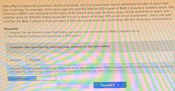 Kathy Myers frequently purchases stocks and bonds, but she is uncertain how to determine the rate of return that
she is earning. For example, three years ago she paid $17,000 for 850 shares of Malti Company's common stock. She
received a $604 cash dividend on the stock at the end of each year for three years. At the end of three years, she
sold the stock for $19,000. Kathy would like to earn a return of at least 10% on all of her investments. She is not sure
whether the Malti Company stock provided a 10% return and would like some help with the necessary computations
Required:
1 Compute the net present value that Kathy earned on her investment in Malti Company stock.
2 Did the Malti Company stock provide a 10% return?
Complete this question by entering your answers in the tabs below.
Required 1
Required 2
Compute the net present value that Kathy earned on her investment in Malti Company stock. (Negative arnounts should be
indicated by a minus sign. Round your final answer to the nearest whole dollar amount.)
Net present value
Heg
Required 2 >
