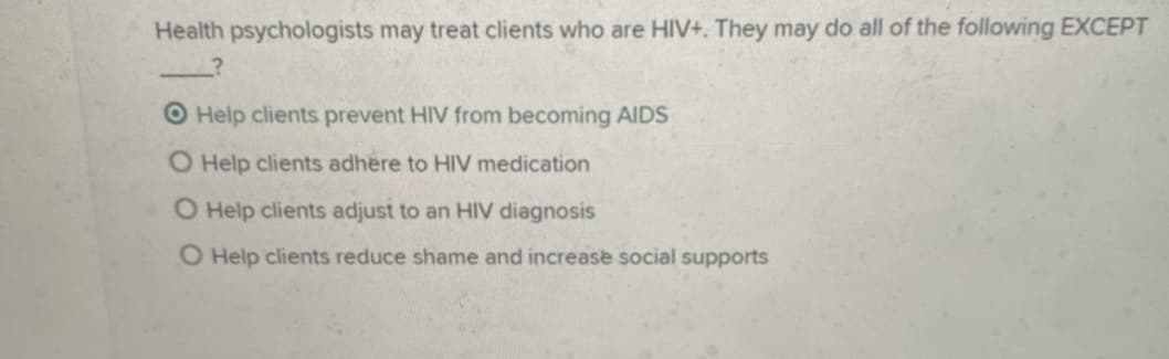Health psychologists may treat clients who are HIV+. They may do all of the following EXCEPT
O Help clients prevent HIV from becoming AIDS
O Help clients adhere to HIV medication
O Help clients adjust to an HIV diagnosis
O Help clients reduce shame and increase social supports
