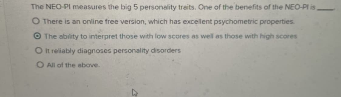 The NEO-PI measures the big 5 personality traits. One of the benefits of the NEO-PI is
O There is an online free version, which has excellent psychometric properties.
O The ability to interpret those with low scores as well as those with high scores
O It reliably diagnoses personality disorders
O All of the above.
