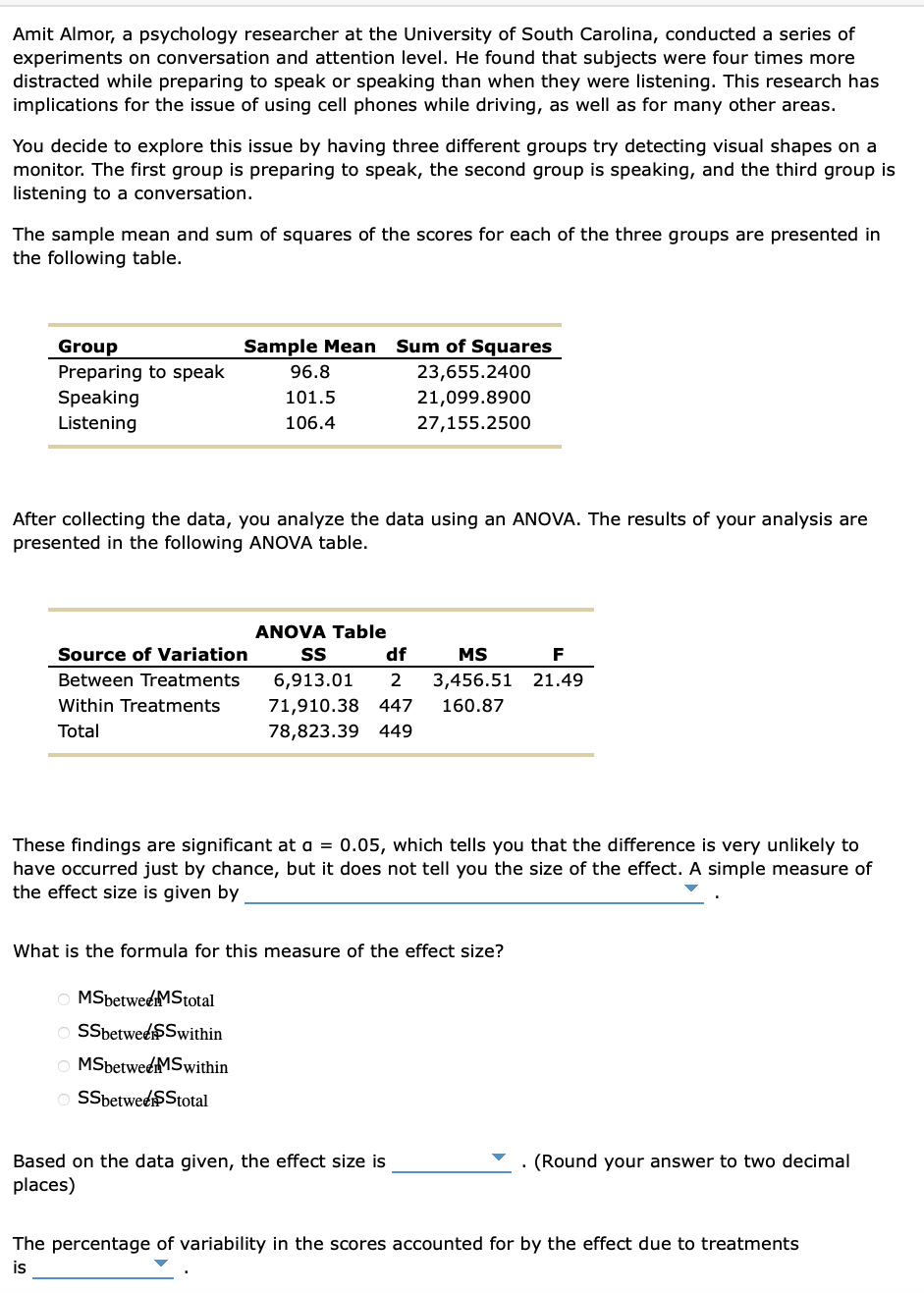 Amit Almor, a psychology researcher at the University of South Carolina, conducted a series of
experiments on conversation and attention level. He found that subjects were four times more
distracted while preparing to speak or speaking than when they were listening. This research has
implications for the issue of using cell phones while driving, as well as for many other areas.
You decide to explore this issue by having three different groups try detecting visual shapes on a
monitor. The first group is preparing to speak, the second group is speaking, and the third group is
listening to a conversation.
The sample mean and sum of squares of the scores for each of the three groups are presented in
the following table.
Group
Preparing to speak
Speaking
Listening
Sample Mean Sum of Squares
23,655.2400
21,099.8900
27,155.2500
After collecting the data, you analyze the data using an ANOVA. The results of your analysis are
presented in the following ANOVA table.
Source of Variation
Between Treatments
Within Treatments
Total
96.8
101.5
106.4
MSbetwee MStotal
OSSbetweeSSwithin
OMSbetweeMSwithin
OSSbetwee$Stotal
ANOVA Table
SS
df
6,913.01 2
71,910.38 447
78,823.39 449
MS
3,456.51
160.87
These findings are significant at a = 0.05, which tells you that the difference is very unlikely to
have occurred just by chance, but it does not tell you the size of the effect. A simple measure of
the effect size is given by
What is the formula for this measure of the effect size?
Based on the data given, the effect size is
places)
F
21.49
(Round your answer to two decimal
The percentage of variability in the scores accounted for by the effect due to treatments
is