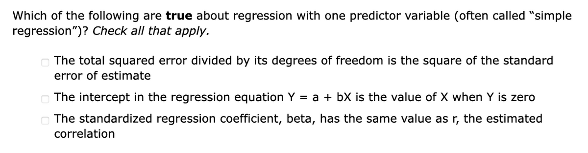 Which of the following are true about regression with one predictor variable (often called "simple
regression")? Check all that apply.
The total squared error divided by its degrees of freedom is the square of the standard
error of estimate
The intercept in the regression equation Y = a + bX is the value of X when Y is zero
The standardized regression coefficient, beta, has the same value as r, the estimated
correlation