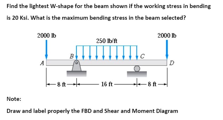 Find the lightest W-shape for the beam shown if the working stress in bending
is 20 Ksi. What is the maximum bending stress in the beam selected?
2000 lb
2000 lb
250 lb/ft
B
C
A
D
- 8 ft-
16 ft
8 ft
Note:
Draw and label properly the FBD and Shear and Moment Diagram
