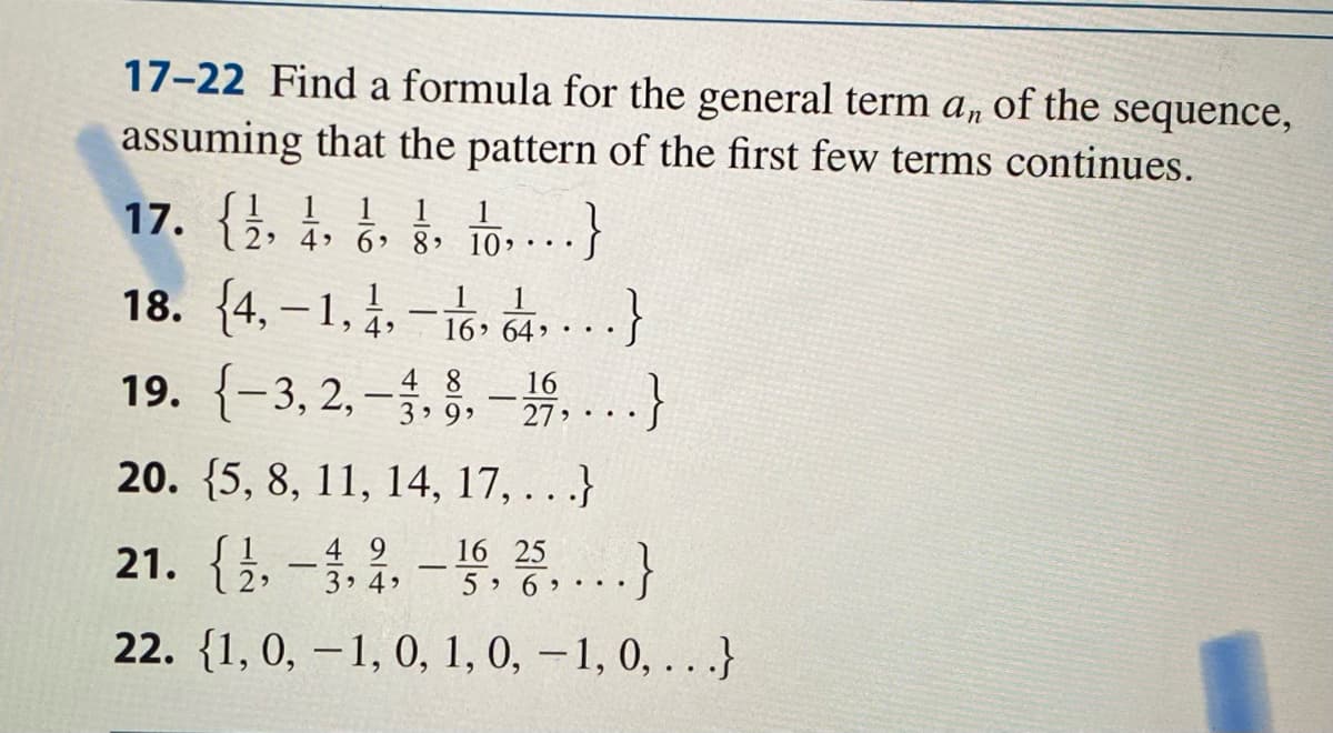 17-22 Find a formula for the general term a, of the
sequence,
assuming that the pattern of the first few terms continues.
17. {}, ¿. . to.-...}
18. {4, – 1, 4, – 18, č, ...}
19. {-3, 2, –. §. – 4....}
1 1
2 4 6>
8 10,
16, 64, •• •
4 8
3 9,
27 >
20. {5, 8, 11, 14, 17, . . .}
21. {1.-1.2.-등,종,..}
4 9
3 4
16 25
5 6
22. {1, 0, – 1, 0, 1, 0, – 1, 0, .. .}

