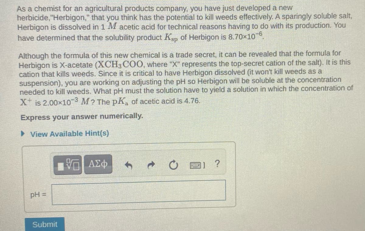As a chemist for an agricultural products company, you have just developed a new
herbicide, "Herbigon," that you think has the potential to kill weeds effectively. A sparingly soluble salt,
Herbigon is dissolved in 1 M acetic acid for technical reasons having to do with its production. You
have determined that the solubility product Ksp of Herbigon is 8.70x10.
Although the formula of this new chemical is a trade secret, it can be revealed that the formula for
Herbigon is X-acetate (XCH3 COO, where "X" represents the top-secret cation of the salt). It is this
cation that kills weeds. Since it is critical to have Herbigon dissolved (it won't kill weeds as a
suspension), you are working on adjusting the pH so Herbigon will be soluble at the concentration
needed to kill weeds. What pH must the solution have to yield a solution in which the concentration of
X is 2.00x10 M? The pK, of acetic acid is 4.76.
Express your answer numerically.
> View Available Hint(s)
pH =
Submit
