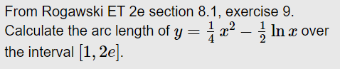 From Rogawski ET 2e section 8.1, exercise 9.
Calculate the arc length of y = x² – ; In x over
the interval [1, 2e].
4
