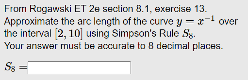 From Rogawski ET 2e section 8.1, exercise 13.
Approximate the arc length of the curve y = x
the interval [2, 10] using Simpson's Rule Sg.
Your answer must be accurate to 8 decimal places.
over
S8
