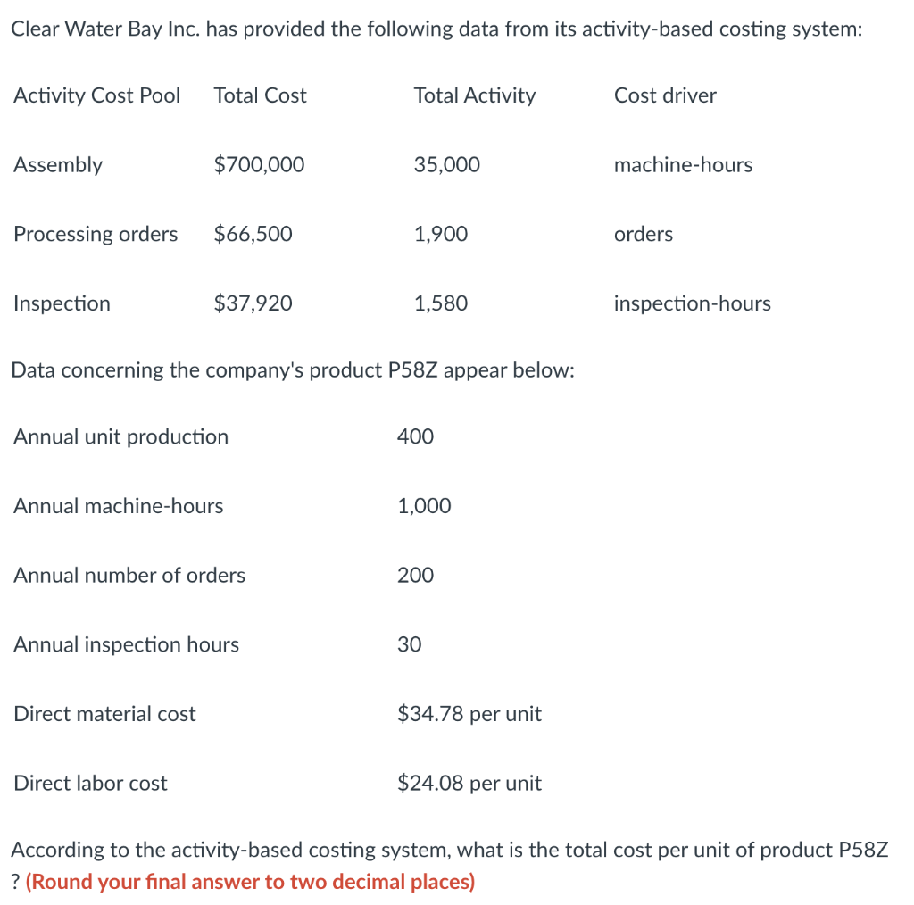 Clear Water Bay Inc. has provided the following data from its activity-based costing system:
Activity Cost Pool
Total Cost
Total Activity
Cost driver
Assembly
$700,000
35,000
machine-hours
Processing orders
$66,500
1,900
orders
Inspection
$37,920
1,580
inspection-hours
Data concerning the company's product P58Z appear below:
Annual unit production
400
Annual machine-hours
1,000
Annual number of orders
200
Annual inspection hours
30
Direct material cost
$34.78 per unit
Direct labor cost
$24.08 per unit
According to the activity-based costing system, what is the total cost per unit of product P58Z
? (Round your fınal answer to two decimal places)
