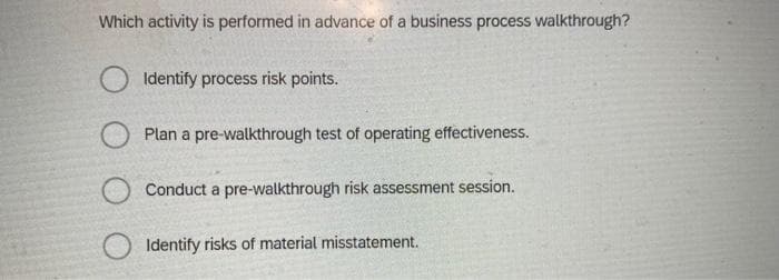 Which activity is performed in advance of a business process walkthrough?
Identify process risk points.
Plan a pre-walkthrough test of operating effectiveness.
Conduct a pre-walkthrough risk assessment session.
O Identify risks of material misstatement.
