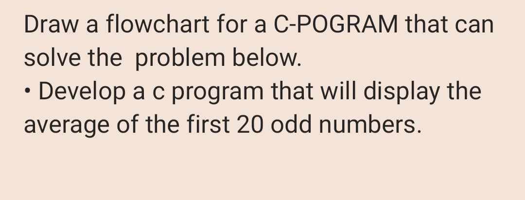 Draw a flowchart for a C-POGRAM that can
solve the problem below.
• Develop a c program that will display the
average of the first 20 odd numbers.
