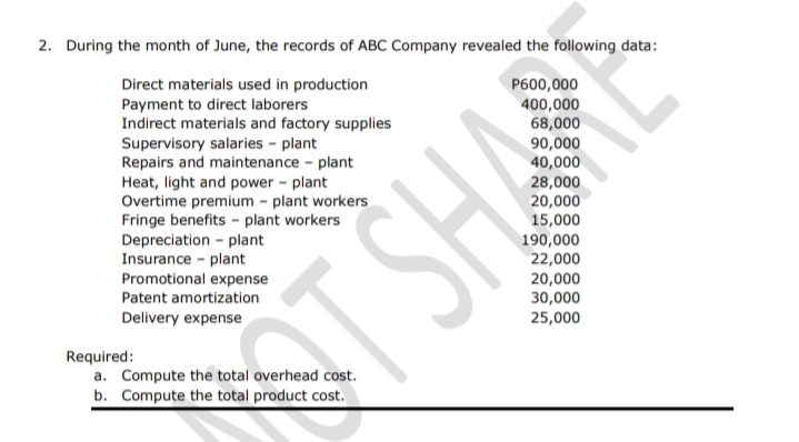 2. During the month of June, the records of ABC Company revealed the following data:
Direct materials used in production
Payment to direct laborers
Indirect materials and factory supplies
P600,000
Supervisory salaries - plant
Repairs and maintenance - plant
Heat, light and power - plant
Overtime premium - plant workers
Fringe benefits - plant workers
Depreciation - plant
Insurance - plant
Promotional expense
400,000
68,000
90,000
40,000
28,000
20,000
15,000
190,000
22,000
20,000
Patent amortization
30,000
ST SHA
Delivery expense
25,000
Required:
a. Compute the total overhead cost.
b. Compute the total product cost.
