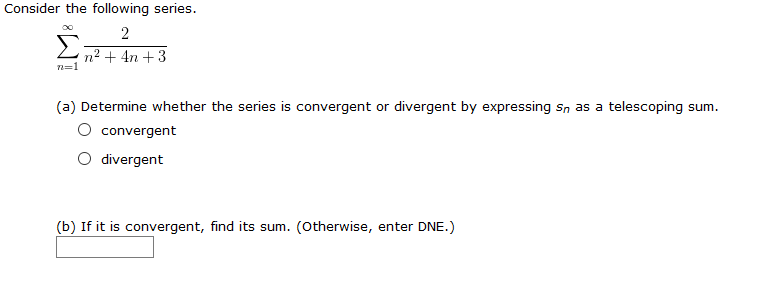 Consider the following series.
2
n² + 4n +3
(a) Determine whether the series is convergent or divergent by expressing sn as a telescoping sum.
convergent
divergent
(b) If it is convergent, find its sum. (otherwise, enter DNE.)
