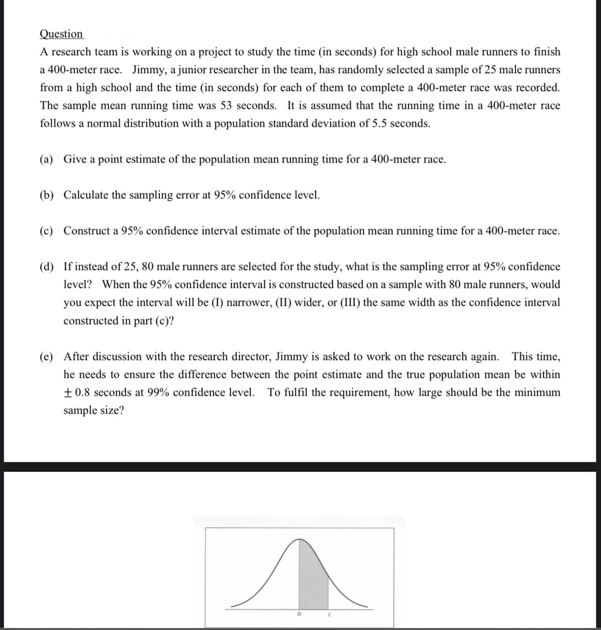 Question
A research team is working on a project to study the time (in seconds) for high school male runners to finish
a 400-meter race. Jimmy, a junior researcher in the team, has randomly selected a sample of 25 male runners
from a high school and the time (in seconds) for each of them to complete a 400-meter race was recorded.
The sample mean running time was 53 seconds. It is assumed that the running time in a 400-meter race
follows a normal distribution with a population standard deviation of 5.5 seconds.
(a) Give a point estimate of the population mean running time for a 400-meter race.
(b) Calculate the sampling error at 95% confidence level.
(c) Construct a 95% confidence interval estimate of the population mean running time for a 400-meter race.
(d) If instead of 25, 80 male runners are selected for the study, what is the sampling error at 95% confidence
level? When the 95% confidence interval is constructed based on a sample with 80 male runners, would
you expect the interval will be (I) narrower, (II) wider, or (III) the same width as the confidence interval
constructed in part (c)?
(e) After discussion with the research director, Jimmy is asked to work on the research again. This time,
he needs to ensure the difference between the point estimate and the true population mean be within
+ 0.8 seconds at 99% confidence level.
To fulfil the requirement, how large should be the minimum
sample size?
