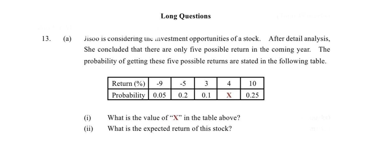 Long Questions
13.
(a)
Jisoo is considering the investment opportunities of a stock.
After detail analysis,
She concluded that there are only five possible return in the coming year.
The
probability of getting these five possible returns are stated in the following table.
Return (%)
-9
-5
3
4
10
Probability 0.05
0.2
0.1
0.25
(i)
What is the value of "X" in the table above?
marks)
(ii)
What is the expected return of this stock?
