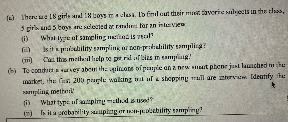 (a) There are 18 girls and 18 boys in a class. To find out their most favorite subjects in the class,
5 girls and 5 boys are selected at random for an interview.
What type of sampling method is used?
Is it a probability sampling or non-probability sampling?
(i)
(ii)
(iii)
Can this method help to get rid of bias in sampling?
(b) To conduct a survey about the opinions of people on a new smart phone just launched to the
market, the first 200 people walking out of a shopping mall are interview. Identify the
sampling method/
(i)
What type of sampling method is used?
(ii) Is it a probability sampling or non-probability sampling?
