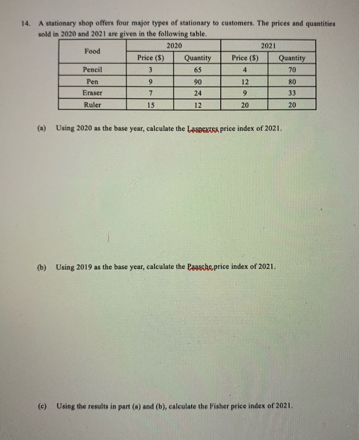 14. A stationary shop offers four major types of stationary to customers. The prices and quantities
sold in 2020 and 2021 are given in the following table.
2020
2021
Food
Price ($)
Quantity
Price ($)
Quantity
Pencil
3
65
4
70
Pen
6.
90
12
80
Eraser
7.
24
33
Ruler
15
12
20
20
(a) Using 2020 as the base year, calculate the Laspextes price index of 2021.
(b) Using 2019 as the base year, calculate the Paasche price index of 2021.
(c)
Using the results in part (a) and (b), calculate the Fisher price index of 2021.
