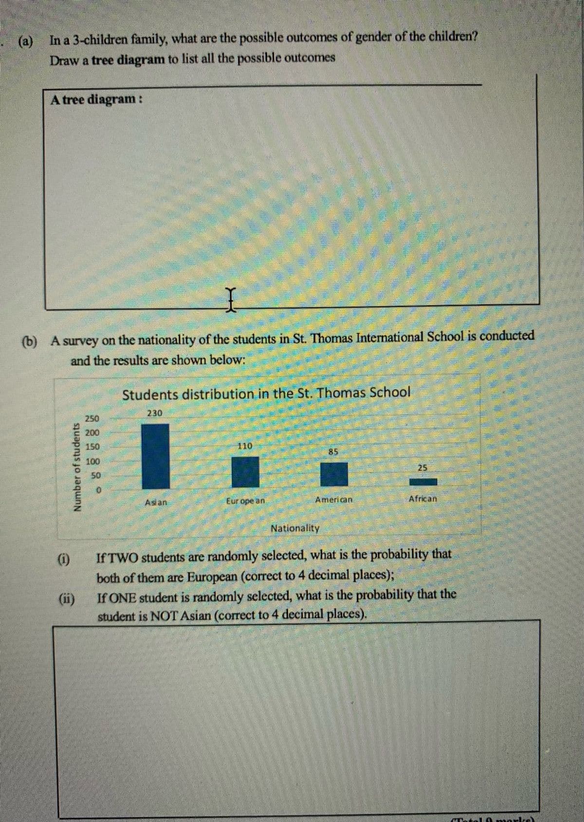 (a) In a 3-children family, what are the possible outcomes of gender of the children?
Draw a tree diagram to list all the possible outcomes
A tree diagram :
(b) A survey on the nationality of the students in St. Thomas International School is conducted
and the results are shown below:
Students distribution in the St. Thomas School
230
250
200
150
110
85
100
25
50
Asian
Eur ope an
American
African
Nationality
If TWO students are randomly selected, what is the probability that
both of them are European (correct to 4 decimal places);
If ONE student is randomly selected, what is the probability that the
(ii)
student is NOT Asian (correct to 4 decimal places).
(0)
Number of students
