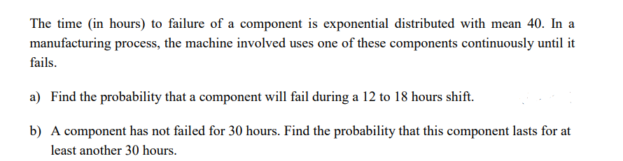 The time (in hours) to failure of a component is exponential distributed with mean 40. In a
manufacturing process, the machine involved uses one of these components continuously until it
fails.
a) Find the probability that a component will fail during a 12 to 18 hours shift.
b) A component has not failed for 30 hours. Find the probability that this component lasts for at
least another 30 hours.
