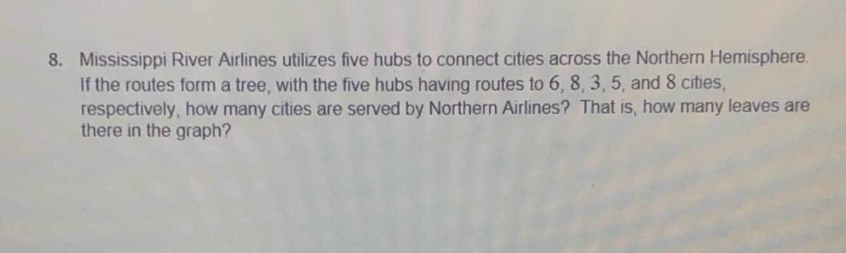 8. Mississippi River Airlines utilizes five hubs to connect cities across the Northern Hemisphere.
If the routes form a tree, with the five hubs having routes to 6, 8, 3, 5, and 8 cities,
respectively, how many cities are served by Northern Airlines? That is, how many leaves are
there in the graph?
