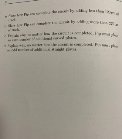 8
a Show how Pip can complete the circuit by adding less than 120 cm of
track.
b Show how Pip can complete the circuit by adding more than 270 cm
of track.
e Explain why, no matter how the circuit is completed, Pip must place
an even number of additional curved plates.
d Explain why, no matter how the circuit is completed, Pip must place
an odd number of additional straight plates.