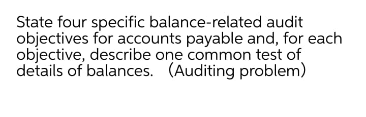 State four specific balance-related audit
objectives for accounts payable and, for each
objective, describe one common test of
details of balances. (Auditing problem)

