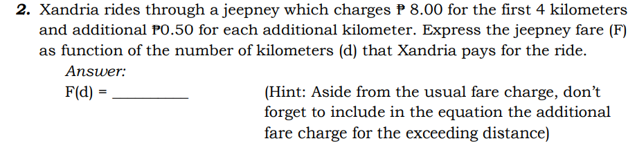2. Xandria rides through a jeepney which charges P 8.00 for the first 4 kilometers
and additional PO.50 for each additional kilometer. Express the jeepney fare (F)
as function of the number of kilometers (d) that Xandria pays for the ride.
Answer:
F(d) =
(Hint: Aside from the usual fare charge, don't
forget to include in the equation the additional
fare charge for the exceeding distance)
