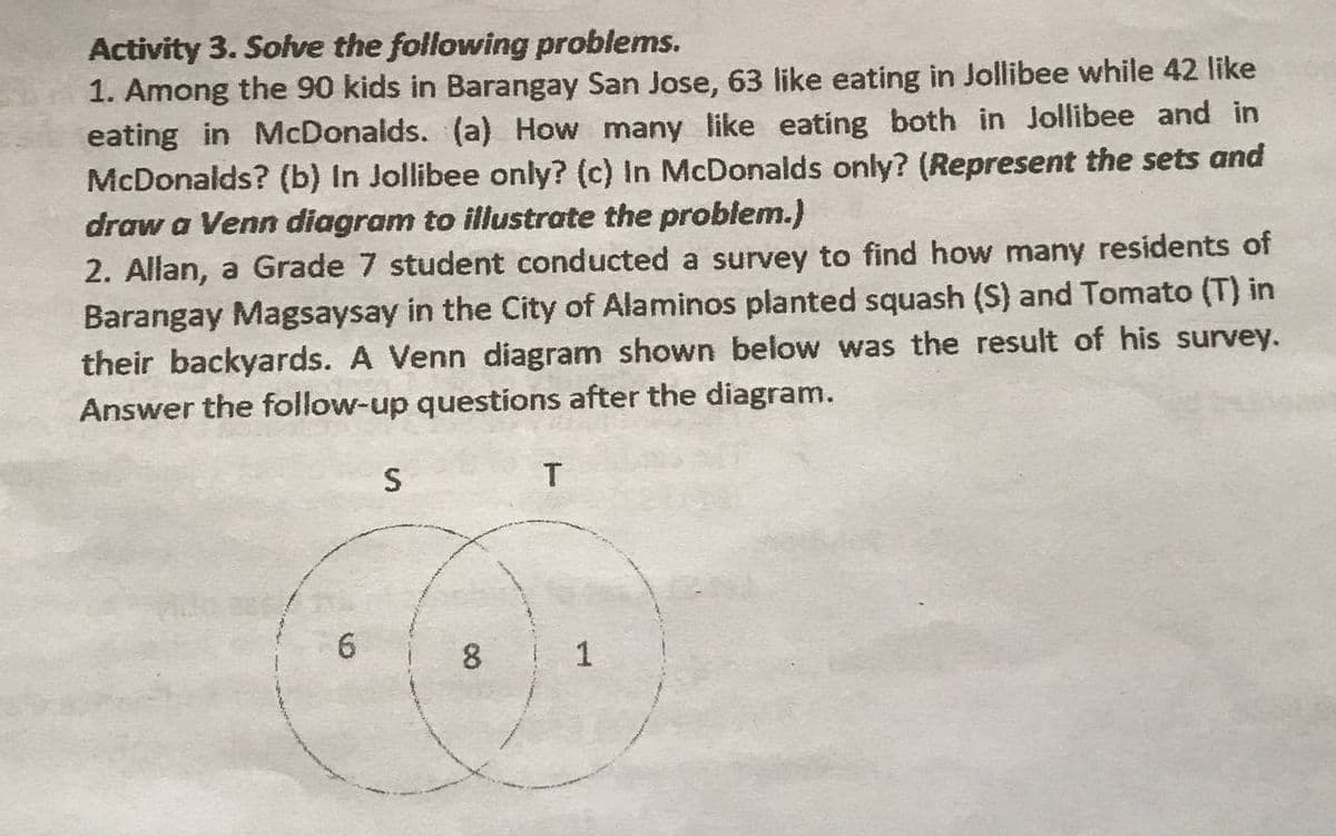 Activity 3. Solve the following problems.
1. Among the 90 kids in Barangay San Jose, 63 like eating in Jollibee while 42 like
eating in McDonalds. (a) How many like eating both in Jollibee and in
McDonalds? (b) In Jollibee only? (c) In McDonalds only? (Represent the sets and
draw a Venn diagram to iliustrate the problem.)
2. Allan, a Grade 7 student conducted a survey to find how many residents of
Barangay Magsaysay in the City of Alaminos planted squash (S) and Tomato (T) in
their backyards. A Venn diagram shown below was the result of his survey.
Answer the follow-up questions after the diagram.
S
6.
8 1
