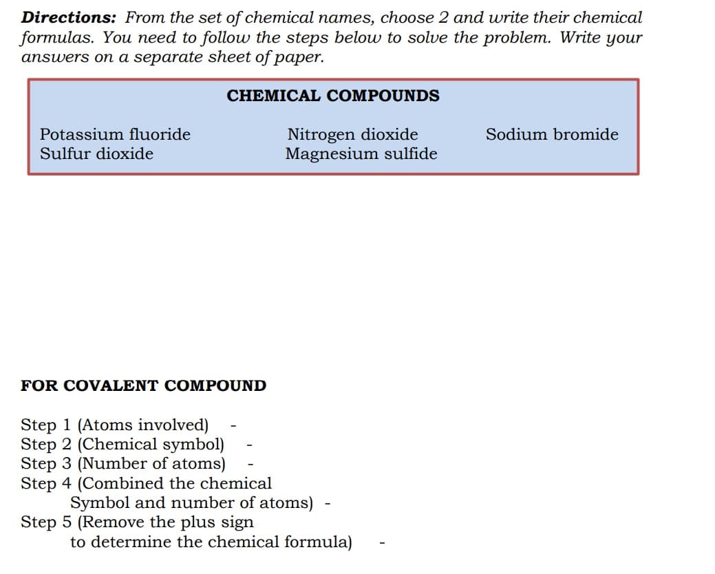 Directions: From the set of chemical names, choose 2 and write their chemical
formulas. You need to follow the steps below to solve the problem. Write your
answers on a separate sheet of paper.
CHEMICAL COMPOUNDS
Nitrogen dioxide
Magnesium sulfide
Potassium fluoride
Sodium bromide
Sulfur dioxide
FOR COVALENT COMPOUND
Step 1 (Atoms involved)
Step 2 (Chemical symbol)
Step 3 (Number of atoms)
Step 4 (Combined the chemical
Symbol and number of atoms) -
Step 5 (Remove the plus sign
to determine the chemical formula)
