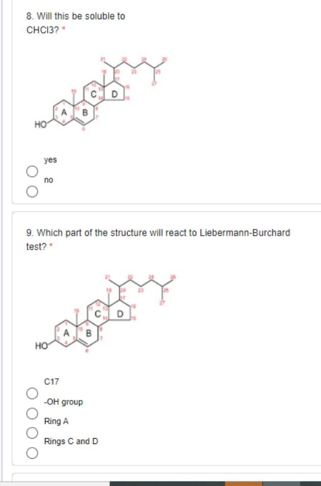 8. Will this be soluble to
CHCI3? *
B
HO
yes
no
9. Which part of the structure will react to Liebermann-Burchard
test? *
A
HO
C17
-Он group
Ring A
Rings C and D
