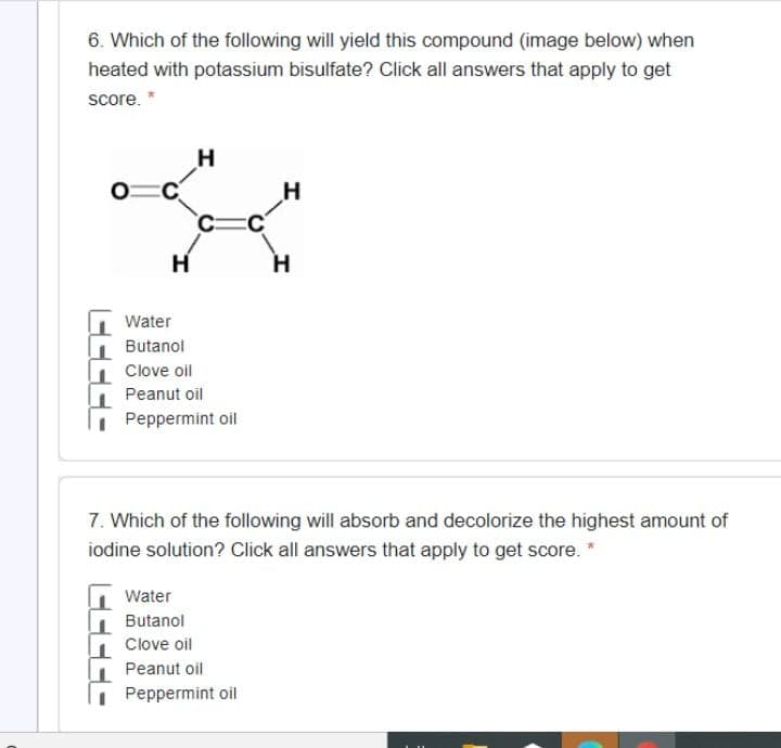 6. Which of the following will yield this compound (image below) when
heated with potassium bisulfate? Click all answers that apply to get
score. *
H
H
H.
Water
Butanol
Clove oil
Peanut oil
Peppermint oil
7. Which of the following will absorb and decolorize the highest amount of
iodine solution? Click all answers that apply to get score. *
Water
Butanol
Clove oil
Peanut oil
Peppermint oil
