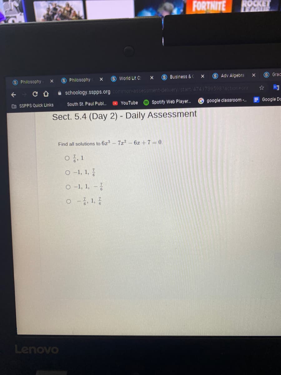 FORTHITE
ROCKET
LAGUS
S Business &(
8 Adv Algebra
9 Grac
9 Philosophy
S World Lit C:
Philosophy
7395987action onr
O schoology.sspps.org common-assessment-delivery/start/
O YouTube
Spotify Web Player..
google classroom -..
E Google Dc
O SSPPS Quick Links
South St. Paul Publ.
Sect. 5.4 (Day 2) - Daily Assessment
Find all solutions to 6x3- 7x2 – 6x +7 = 0.
O -1, 1, ?
O -1, 1, -
o - 1,
Lenovo
