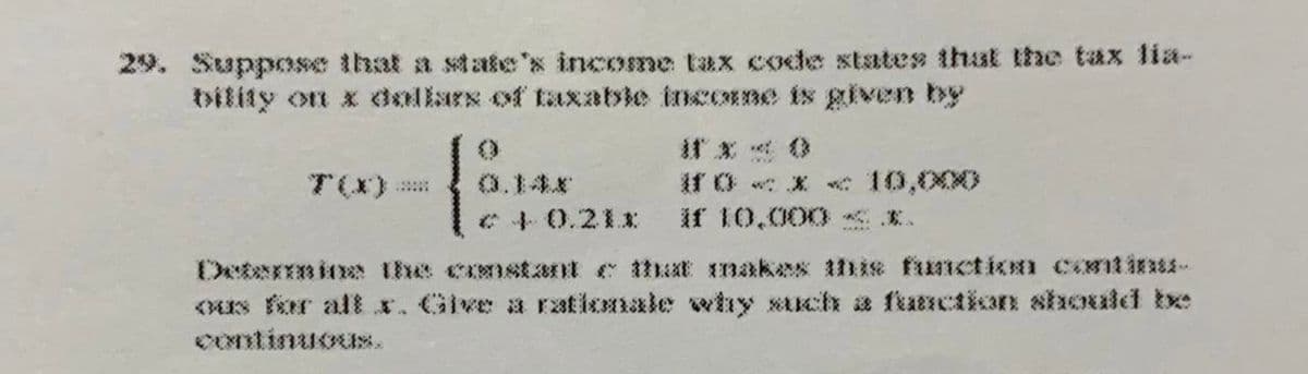 29. Suppose that a state's income tax code states thak the tax lia-
bility on x dollars of taxable incoE ne is given by
家 8
iro<x c 10,000
if 10,000 E.
T(X)
0.14.r
*4 0.211:
Determin thhe cnstant e hat makex his fuiction cost iass
<s fer altx. Give a rationale wtıy such a ftanction should be
Continuous.
