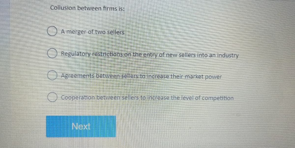 Collusion between firms is:
A merger of two sellers
Regulatory restrictions on the entry of new sellers into an industry
Agreements between sellers to increase their market power
Cooperation between sellers to increase the level of competition
Next
