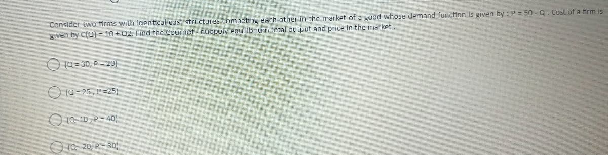 Consider two firms with identical cost structures competing each other in the market of a good whose demand function is given by: P = 50-Q. Cost of a firm is
given by C(Q)=10+Q2. Find the Cournot- duopoly equilibrium total output and price in the market.
(Q=30, P=20)
(Q=25, P-25)
(0-10, P=40)
10=20, P=30)