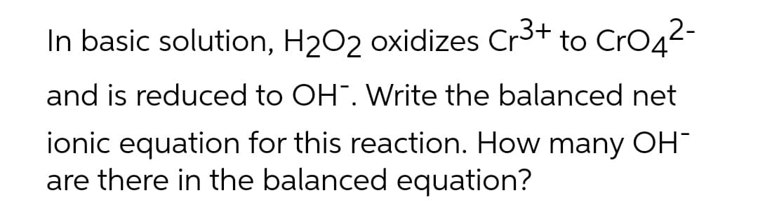 In basic solution, H₂O2 oxidizes Cr3+ to CrO4²-
and is reduced to OH. Write the balanced net
ionic equation for this reaction. How many OH-
are there in the balanced equation?