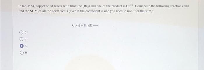 In lab M34, copper solid reacts with bromine (Br₂) and one of the product is Cu²+. Comepelte the follwoing reactions and
find the SUM of all the coefficients (even if the coefficient is one you need to use it for the sum):
Cu(s) + Br₂(1)→
OO
O
O
