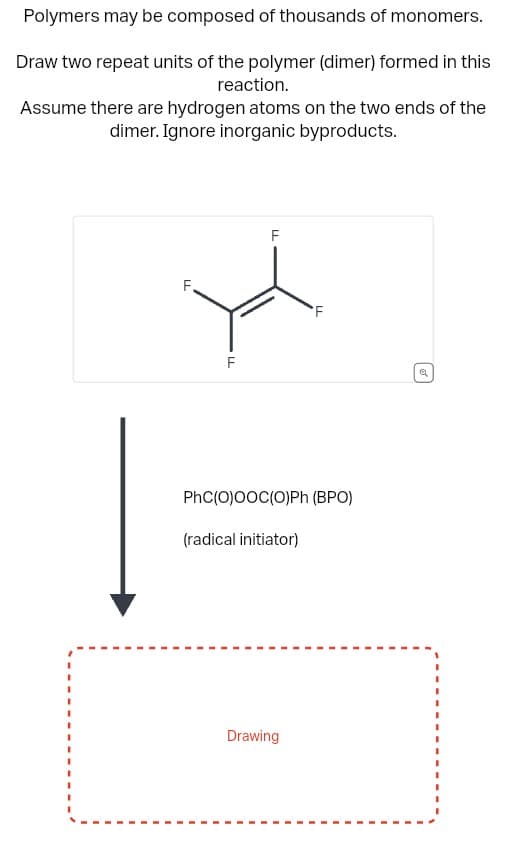 Polymers may be composed of thousands of monomers.
Draw two repeat units of the polymer (dimer) formed in this
reaction.
Assume there are hydrogen atoms on the two ends of the
dimer. Ignore inorganic byproducts.
F
LL
F
LL
PhC(O)OOC(O)Ph (BPO)
(radical initiator)
LL
Drawing
Q