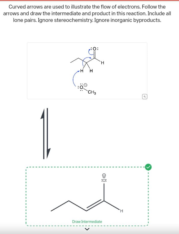 Curved arrows are used to illustrate the flow of electrons. Follow the
arrows and draw the intermediate and product in this reaction. Include all
lone pairs. Ignore stereochemistry. Ignore inorganic byproducts.
H
0:
H
CH3
H
:0:
Draw Intermediate
'H
P