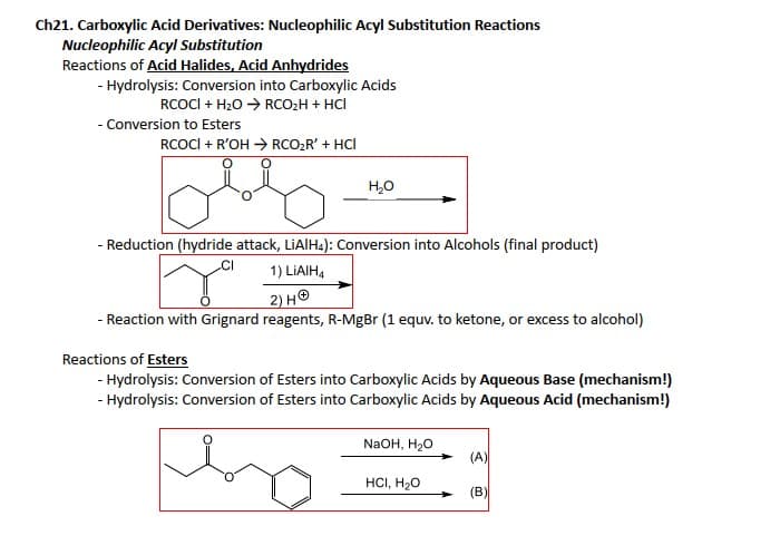 Ch21. Carboxylic Acid Derivatives: Nucleophilic Acyl Substitution Reactions
Nucleophilic Acyl Substitution
Reactions of Acid Halides, Acid Anhydrides
- Hydrolysis: Conversion into Carboxylic Acids
RCOCI+ H₂O → RCO₂H + HCI
- Conversion to Esters
RCOCI + R'OH → RCO₂R' + HCI
H₂O
- Reduction (hydride attack, LiAlH4): Conversion into Alcohols (final product)
1) LIAIH4
+
2) H
- Reaction with Grignard reagents, R-MgBr (1 equv. to ketone, or excess to alcohol)
Reactions of Esters
- Hydrolysis: Conversion of Esters into Carboxylic Acids by Aqueous Base (mechanism!)
- Hydrolysis: Conversion of Esters into Carboxylic Acids by Aqueous Acid (mechanism!)
NaOH, H₂O
HCI, H₂O
(A)
(B)