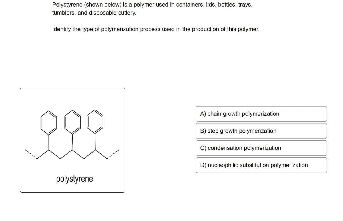 Polystyrene (shown below) is a polymer used in containers, lids, bottles, trays,
tumblers, and disposable cutlery.
Identify the type of polymerization process used in the production of this polymer.
polystyrene
A) chain growth polymerization
B) step growth polymerization
O condensation polymerization
D) nucleophilic substitution polymerization