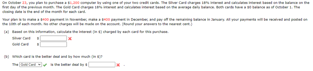 On October 23, you plan to purchase a $1,200 computer by using one of your two credit cards. The Silver Card charges 18% interest and calculates interest based on the balance on the
first day of the previous month. The Gold Card charges 18% interest and calculates interest based on the average daily balance. Both cards have a $0 balance as of October 1. The
closing date is the end of the month for each card.
Your plan is to make a $400 payment in November, make a $400 payment in December, and pay off the remaining balance in January. All your payments will be received and posted on
the 10th of each month. No other charges will be made on the account. (Round your answers to the nearest cent.)
(a) Based on this information, calculate the interest (in $) charged by each card for this purchase.
Silver Card
Gold Card
$
(b) Which card is the better deal and by how much (in $)?
The Gold Card v
is the better deal by $
