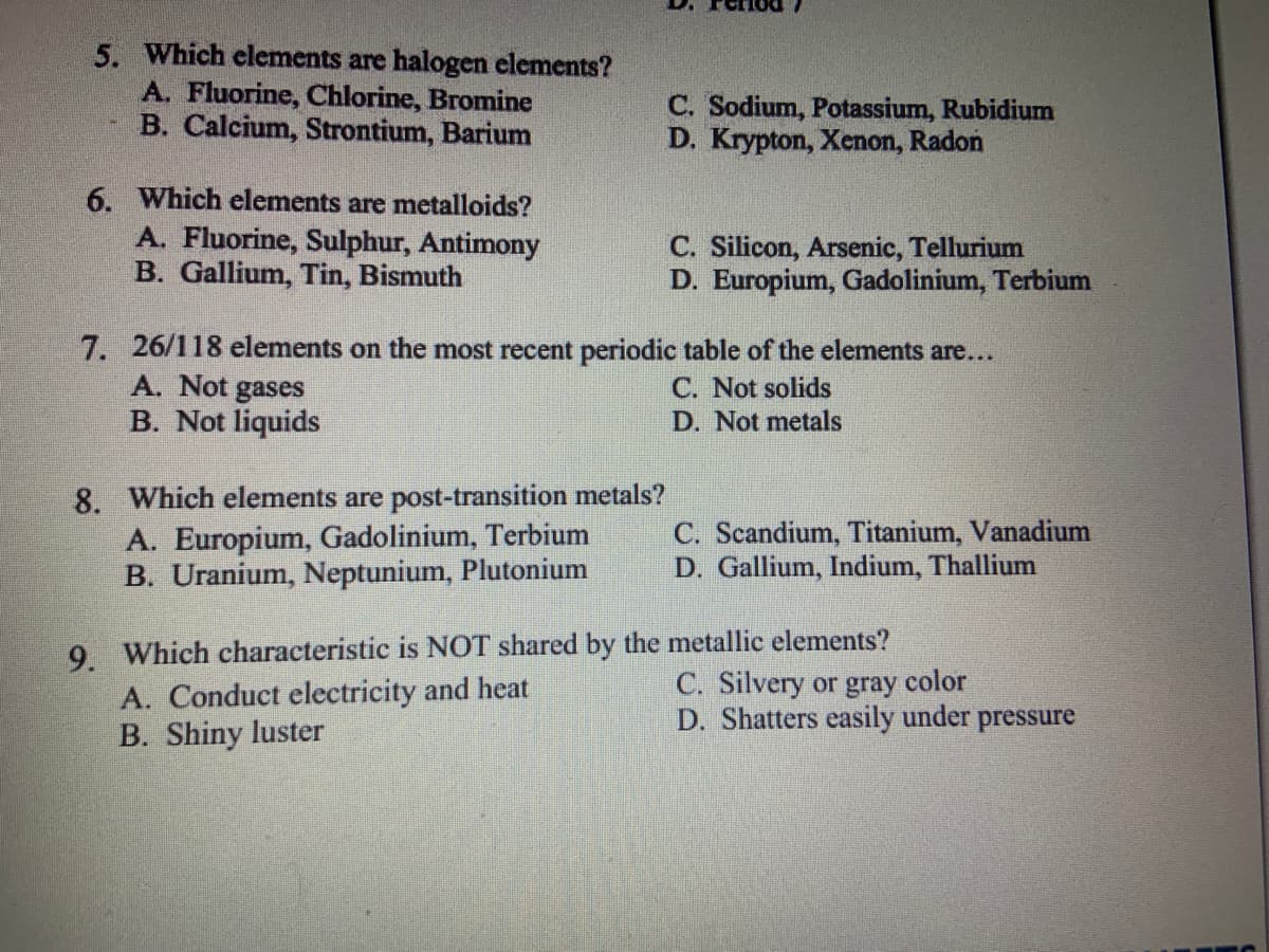 5. Which elements are halogen elements?
A. Fluorine, Chlorine, Bromine
B. Calcium, Strontium, Barium
6. Which elements are metalloids?
A. Fluorine, Sulphur, Antimony
B. Gallium, Tin, Bismuth
A. Not gases
B. Not liquids
7. 26/118 elements on the most recent periodic table of the elements are...
C. Not solids
D. Not metals
8. Which elements are post-transition metals?
A. Europium, Gadolinium, Terbium
B. Uranium, Neptunium, Plutonium
C. Sodium, Potassium, Rubidium
D. Krypton, Xenon, Radon
C. Silicon, Arsenic, Tellurium
D. Europium, Gadolinium, Terbium
A. Conduct electricity and heat
B. Shiny luster
C. Scandium, Titanium, Vanadium
D. Gallium, Indium, Thallium
9. Which characteristic is NOT shared by the metallic elements?
C. Silvery or gray color
D. Shatters easily under pressure