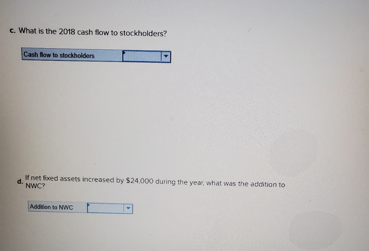 c. What is the 2018 cash flow to stockholders?
Cash flow to stockholders
d.
If net fixed assets increased by $24,000 during the year, what was the addition to
NWC?
Addition to NWC