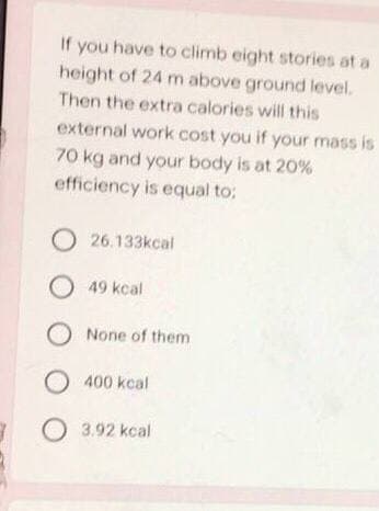 If you have to climb eight stories at a
height of 24 m above ground level.
Then the extra calories will this
external work cost you if your mass is
70 kg and your body is at 20%
efficiency is equal to:
O26.133kcal
O 49 kcal
O None of them
O400 kcal
3.92 kcal