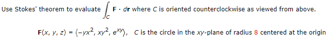 Use Stokes' theorem to evaluate
F. dr where C is oriented counterclockwise as viewed from above.
F(x, y, z) = (-yx?, xy², ex), Cis the circle in the xy-plane of radius 8 centered at the origin
