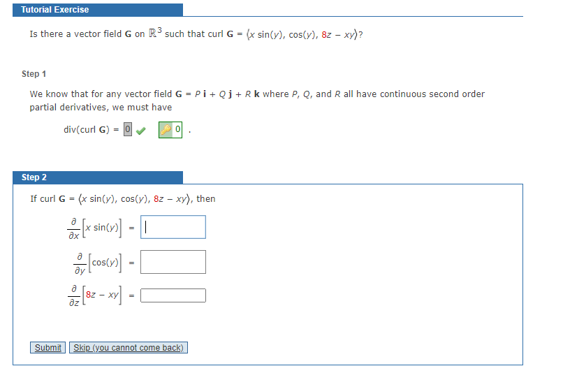 Tutorial Exercise
Is there a vector field G on R3 such that curl G = (x sin(y), cos(y), 8z – xy)?
Step 1
We know that for any vector field G = Pi+ Qj+Rk where P, Q, and R all have continuous second order
partial derivatives, we must have
div(curl G) = 0
Step 2
If curl G = (x sin(y), cos(y), 8z – xy), then
sin(y)
ax
=
8Z
dz
- Xy
=
Submit
Skip (you cannot come back)
