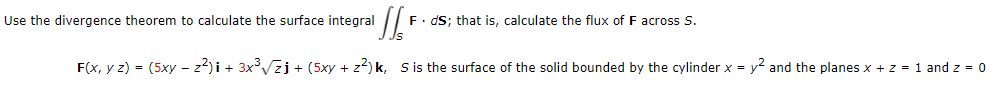 Use the divergence theorem to calculate the surface integral
F. dS; that is, calculate the flux of F across S.
F(x, y z) = (5xy - z2)i + 3x°Vzj + (5xy + z2) k, S is the surface of the solid bounded by the cylinder x = y2 and the planes x + z = 1 and z = 0
