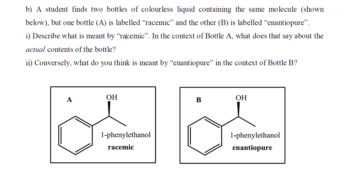 b) A student finds two bottles of colourless liquid containing the same molecule (shown
below), but one bottle (A) is labelled "racemic" and the other (B) is labelled "enantiopure".
i) Describe what is meant by "racemic". In the context of Bottle A, what does that say about the
actual contents of the bottle?
ii) Conversely, what do you think is meant by “enantiopure" in the context of Bottle B?
A
ОН
В
ОН
1-phenylethanol
1-phenylethanol
racemic
enantiopure
