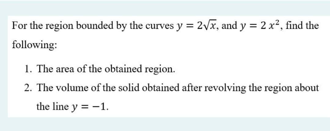 For the region bounded by the curves y = 2Vx, and y = 2 x2, find the
following:
1. The area of the obtained region.
2. The volume of the solid obtained after revolving the region about
the line y = -1.
%3D
